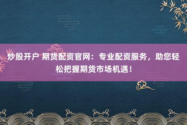 炒股开户 期货配资官网：专业配资服务，助您轻松把握期货市场机遇！