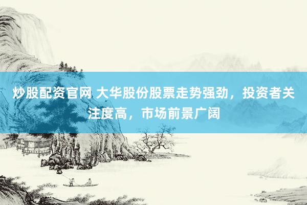 炒股配资官网 大华股份股票走势强劲，投资者关注度高，市场前景广阔
