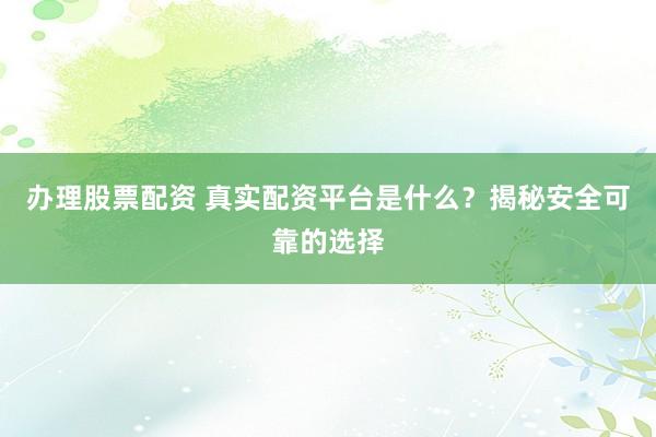 办理股票配资 真实配资平台是什么？揭秘安全可靠的选择