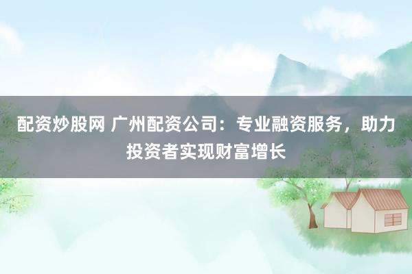 配资炒股网 广州配资公司：专业融资服务，助力投资者实现财富增长