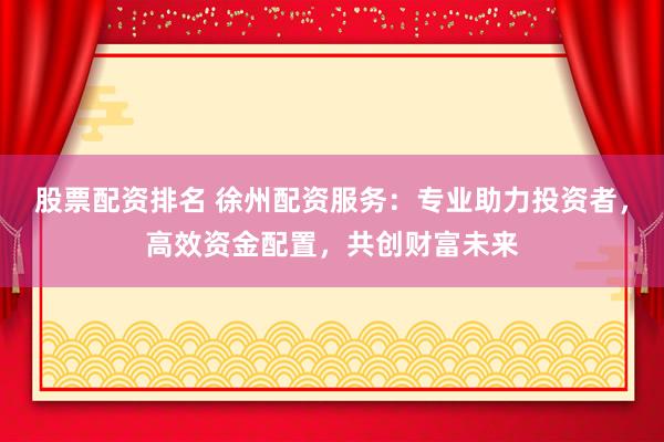 股票配资排名 徐州配资服务：专业助力投资者，高效资金配置，共创财富未来
