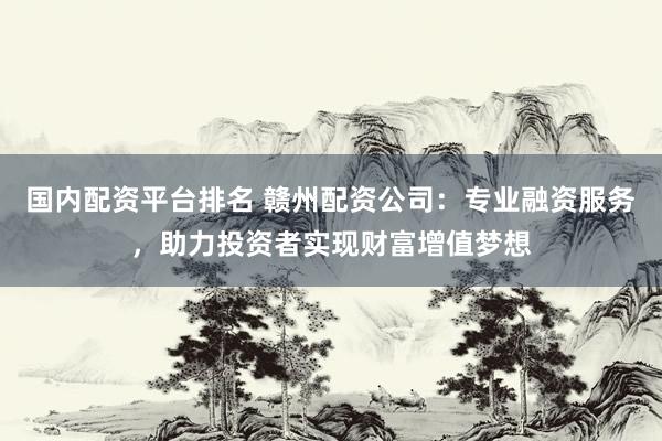 国内配资平台排名 赣州配资公司：专业融资服务，助力投资者实现财富增值梦想