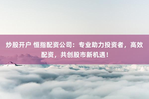 炒股开户 恒指配资公司：专业助力投资者，高效配资，共创股市新机遇！