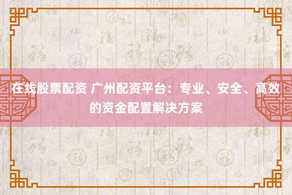 在线股票配资 广州配资平台：专业、安全、高效的资金配置解决方案