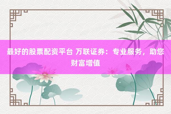 最好的股票配资平台 万联证券：专业服务，助您财富增值