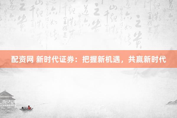 配资网 新时代证券：把握新机遇，共赢新时代