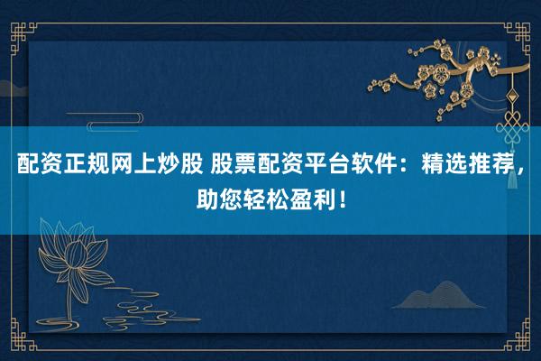 配资正规网上炒股 股票配资平台软件：精选推荐，助您轻松盈利！