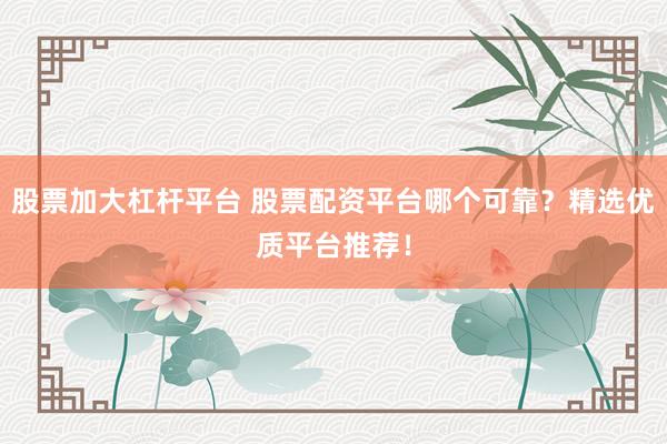 股票加大杠杆平台 股票配资平台哪个可靠？精选优质平台推荐！
