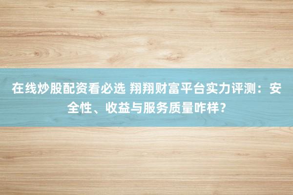 在线炒股配资看必选 翔翔财富平台实力评测：安全性、收益与服务质量咋样？