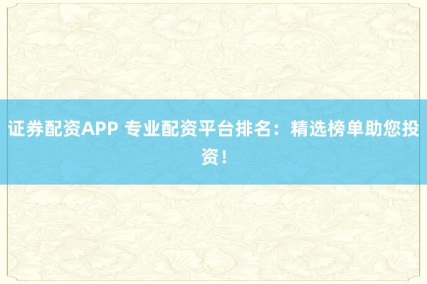 证券配资APP 专业配资平台排名：精选榜单助您投资！