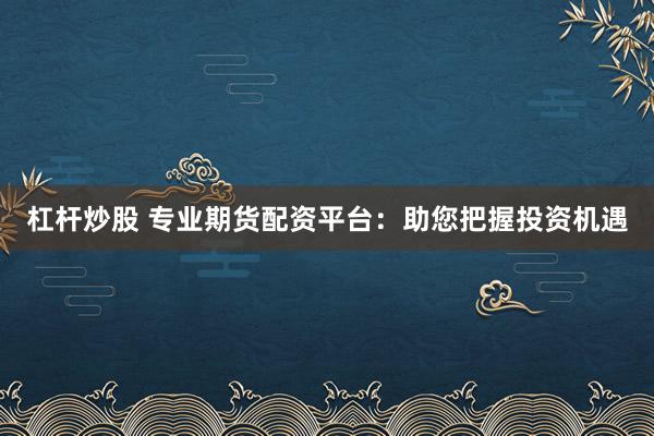 杠杆炒股 专业期货配资平台：助您把握投资机遇