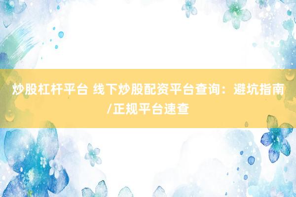 炒股杠杆平台 线下炒股配资平台查询：避坑指南/正规平台速查