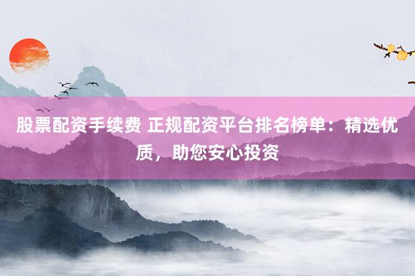 股票配资手续费 正规配资平台排名榜单：精选优质，助您安心投资