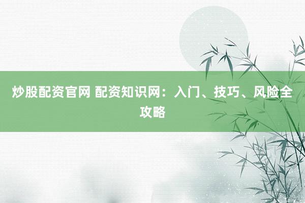 炒股配资官网 配资知识网：入门、技巧、风险全攻略