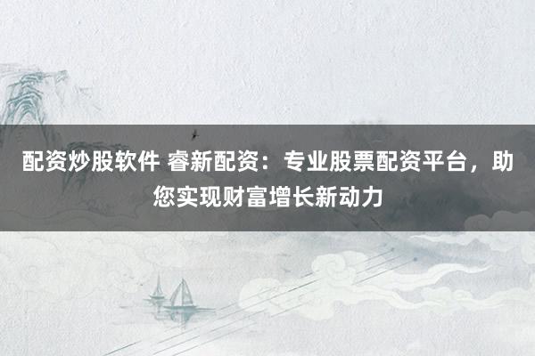 配资炒股软件 睿新配资：专业股票配资平台，助您实现财富增长新动力