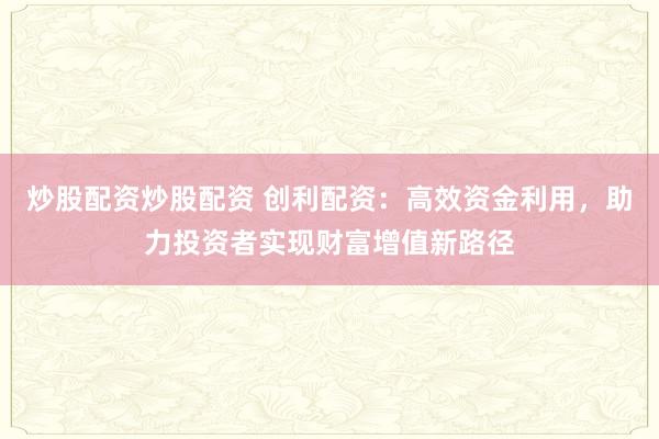 炒股配资炒股配资 创利配资：高效资金利用，助力投资者实现财富增值新路径