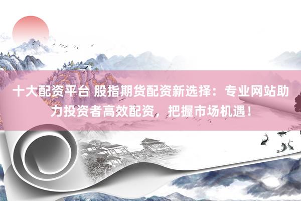 十大配资平台 股指期货配资新选择：专业网站助力投资者高效配资，把握市场机遇！