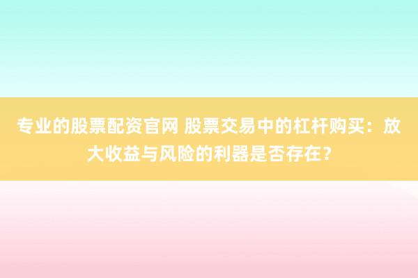 专业的股票配资官网 股票交易中的杠杆购买：放大收益与风险的利器是否存在？