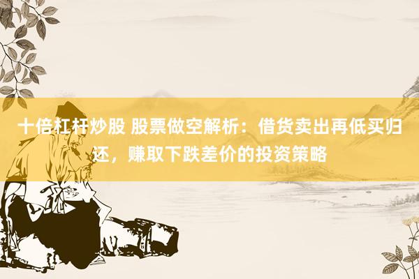 十倍杠杆炒股 股票做空解析：借货卖出再低买归还，赚取下跌差价的投资策略