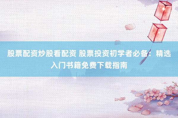 股票配资炒股看配资 股票投资初学者必备：精选入门书籍免费下载指南
