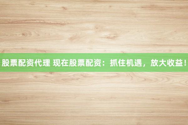 股票配资代理 现在股票配资：抓住机遇，放大收益！