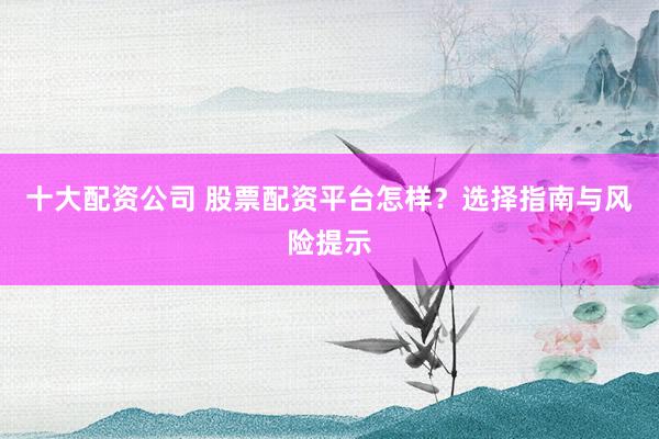 十大配资公司 股票配资平台怎样？选择指南与风险提示