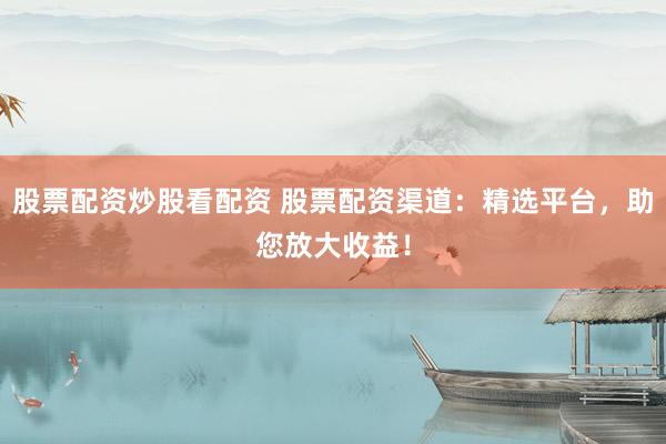 股票配资炒股看配资 股票配资渠道：精选平台，助您放大收益！