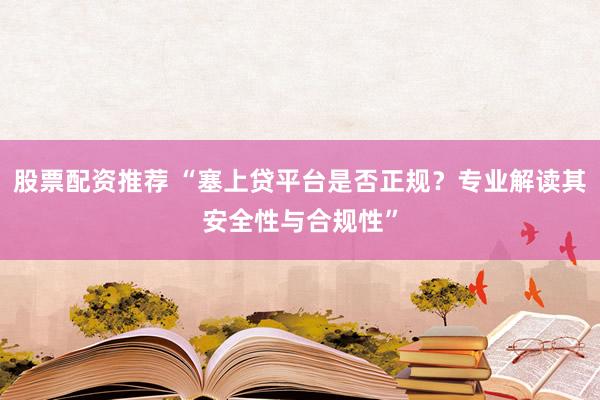 股票配资推荐 “塞上贷平台是否正规？专业解读其安全性与合规性”