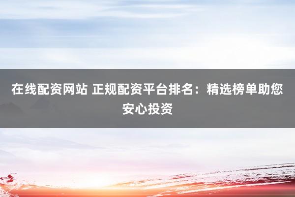 在线配资网站 正规配资平台排名：精选榜单助您安心投资