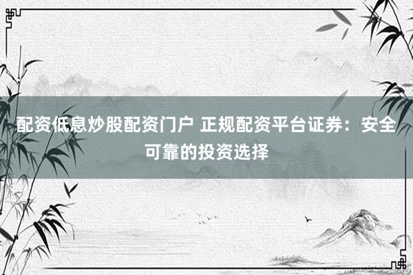 配资低息炒股配资门户 正规配资平台证券：安全可靠的投资选择