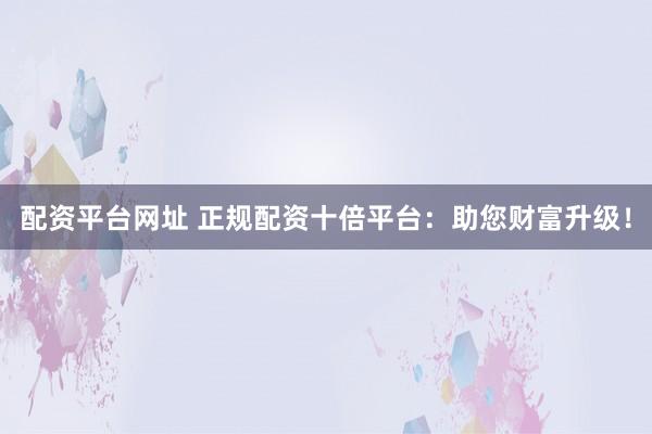 配资平台网址 正规配资十倍平台：助您财富升级！