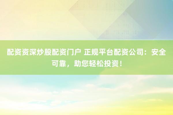 配资资深炒股配资门户 正规平台配资公司：安全可靠，助您轻松投资！