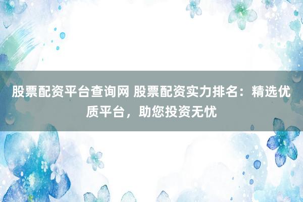 股票配资平台查询网 股票配资实力排名：精选优质平台，助您投资无忧