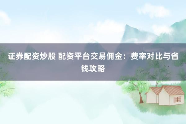 证券配资炒股 配资平台交易佣金：费率对比与省钱攻略