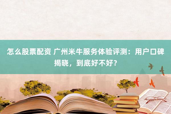 怎么股票配资 广州米牛服务体验评测：用户口碑揭晓，到底好不好？