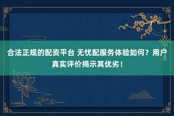 合法正规的配资平台 无忧配服务体验如何？用户真实评价揭示其优劣！