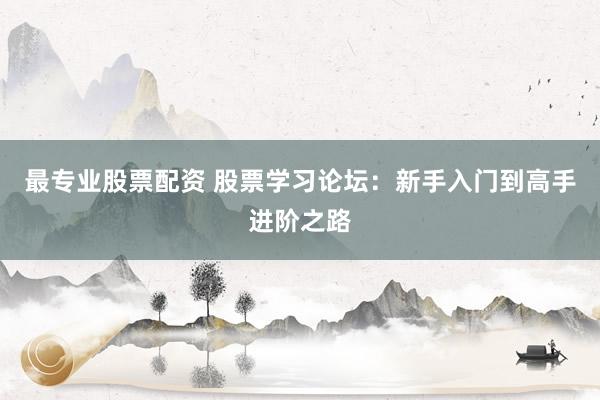 最专业股票配资 股票学习论坛：新手入门到高手进阶之路