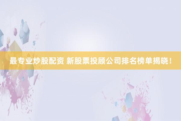 最专业炒股配资 新股票投顾公司排名榜单揭晓！