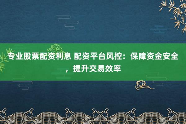 专业股票配资利息 配资平台风控：保障资金安全，提升交易效率