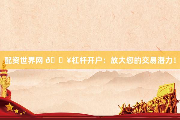 配资世界网 🔥杠杆开户：放大您的交易潜力！