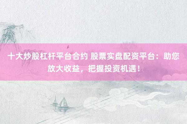 十大炒股杠杆平台合约 股票实盘配资平台：助您放大收益，把握投资机遇！