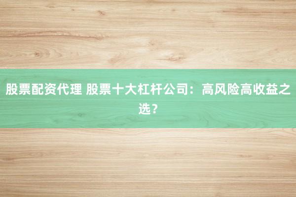 股票配资代理 股票十大杠杆公司：高风险高收益之选？