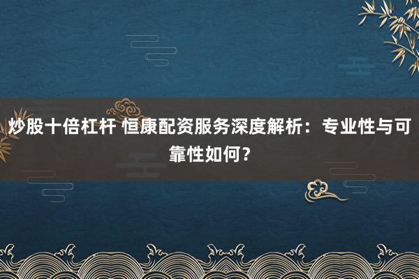 炒股十倍杠杆 恒康配资服务深度解析：专业性与可靠性如何？