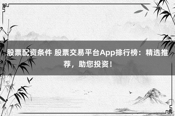 股票配资条件 股票交易平台App排行榜：精选推荐，助您投资！