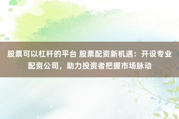 股票可以杠杆的平台 股票配资新机遇:开设专业配资公司,助力投资者把握市场脉动