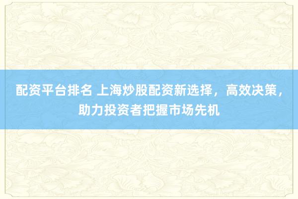 配资平台排名 上海炒股配资新选择，高效决策，助力投资者把握市场先机