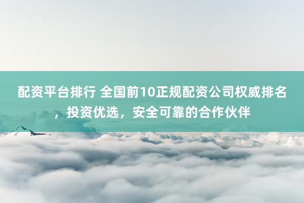 配资平台排行 全国前10正规配资公司权威排名,投资优选,安全可靠的合作伙伴
