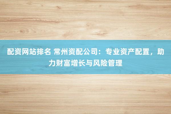 配资网站排名 常州资配公司:专业资产配置,助力财富增长与风险管理