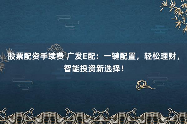股票配资手续费 广发E配：一键配置，轻松理财，智能投资新选择！
