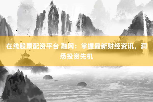 在线股票配资平台 融网：掌握最新财经资讯，洞悉投资先机